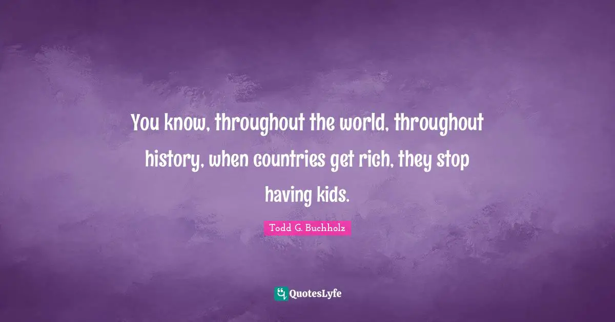 You know, throughout the world, throughout history, when countries get rich, they stop having kids.