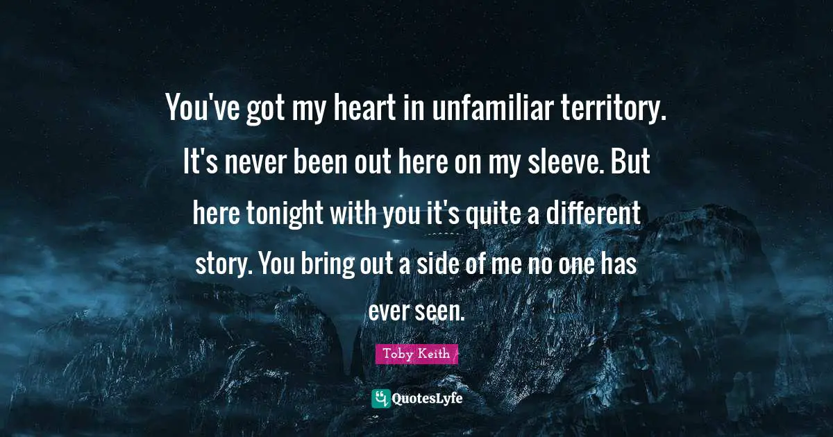 You've got my heart in unfamiliar territory. It's never been out here on my sleeve. But here tonight with you it's quite a different story. You bring out a side of me no one has ever seen.