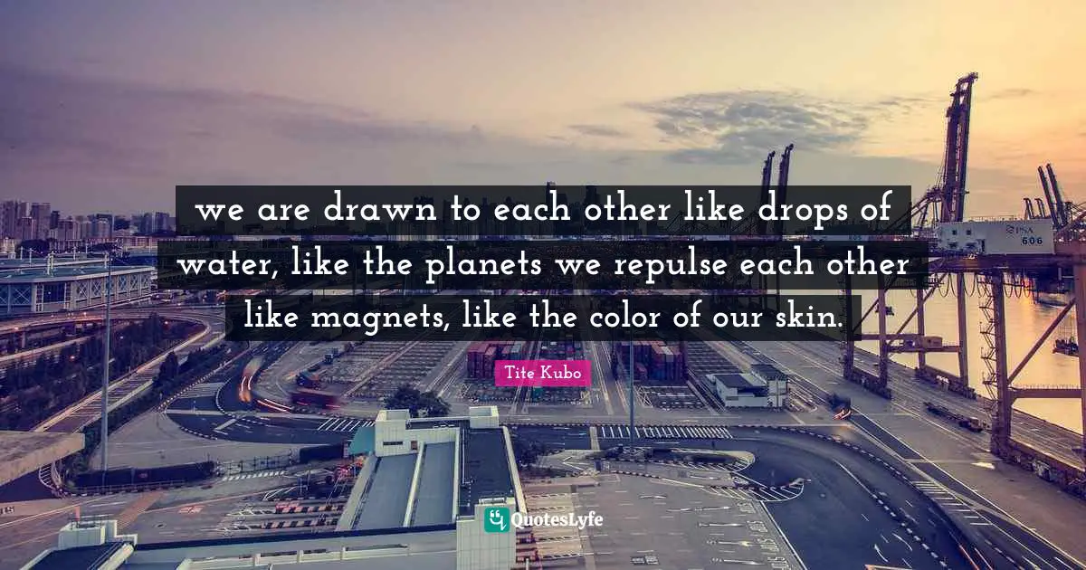 we are drawn to each other like drops of water, like the planets we repulse each other like magnets, like the color of our skin.