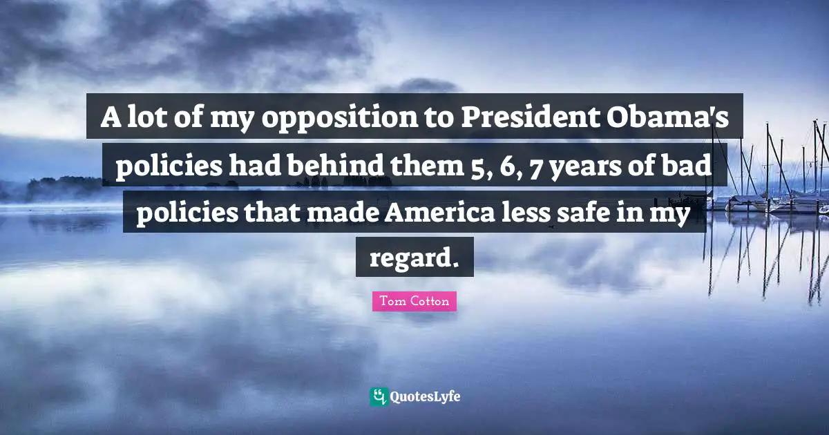 A lot of my opposition to President Obama's policies had behind them 5, 6, 7 years of bad policies that made America less safe in my regard.