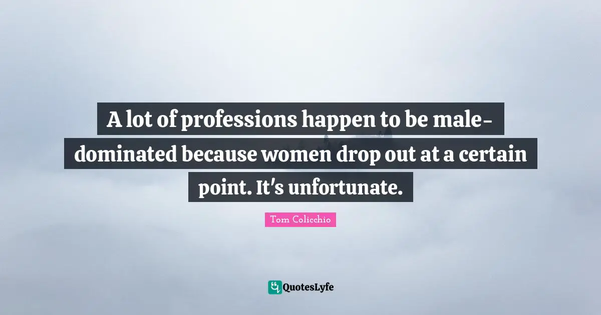 A lot of professions happen to be male-dominated because women drop out at a certain point. It's unfortunate.