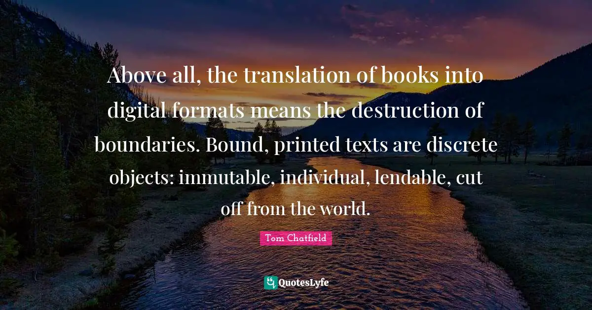 Above all, the translation of books into digital formats means the destruction of boundaries. Bound, printed texts are discrete objects: immutable, individual, lendable, cut off from the world.