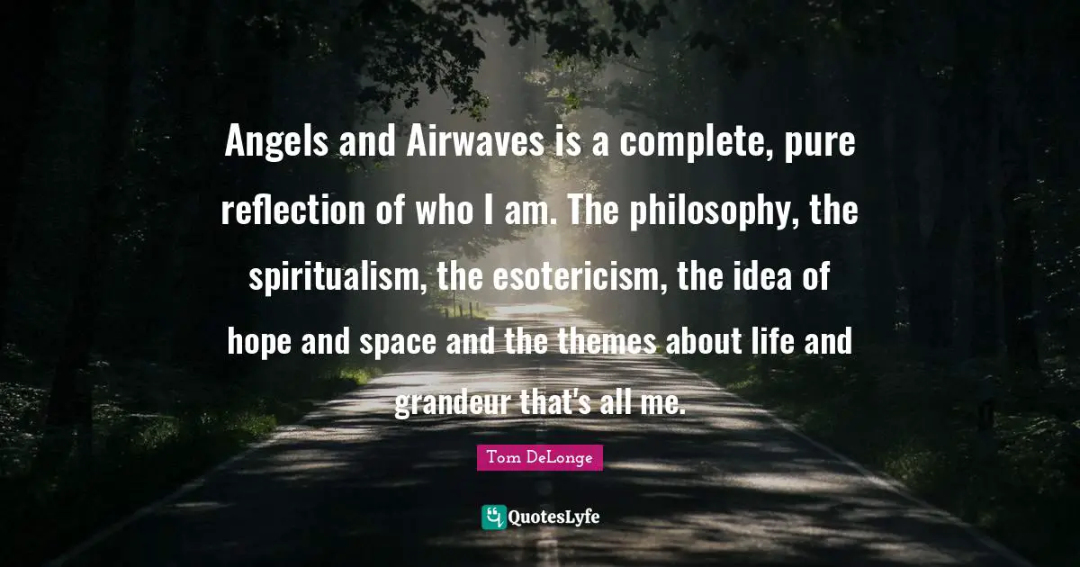 Angels and Airwaves is a complete, pure reflection of who I am. The philosophy, the spiritualism, the esotericism, the idea of hope and space and the themes about life and grandeur that's all me.