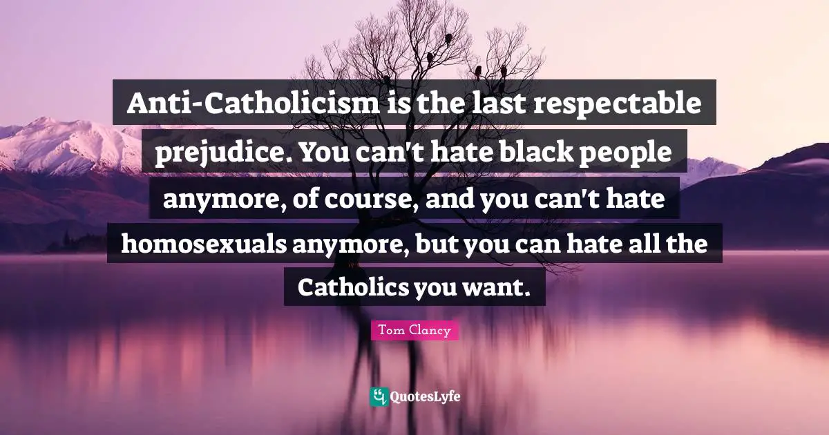 Anti-Catholicism is the last respectable prejudice. You can't hate black people anymore, of course, and you can't hate homosexuals anymore, but you can hate all the Catholics you want.