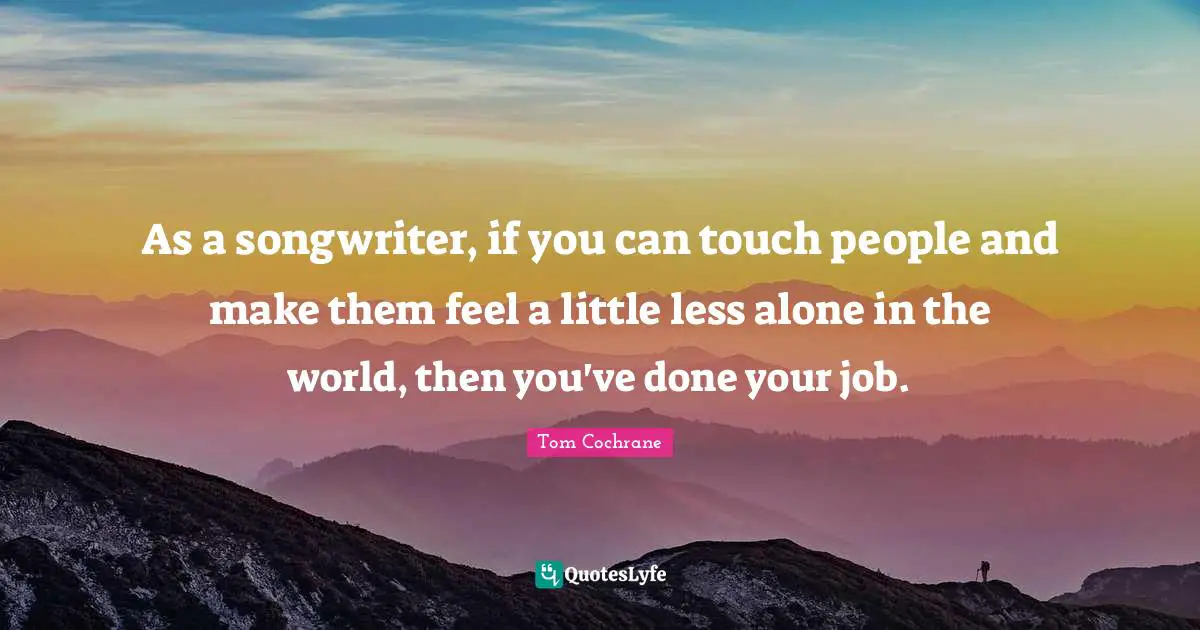 As a songwriter, if you can touch people and make them feel a little less alone in the world, then you've done your job.