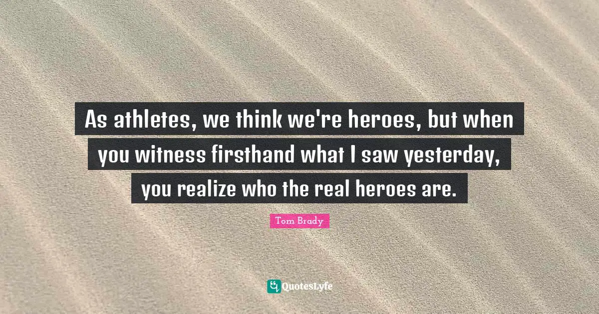 Tom Brady Quotes: "As athletes, we think we're heroes, but when you witness firsthand what I saw yesterday, you realize who the real heroes are."
