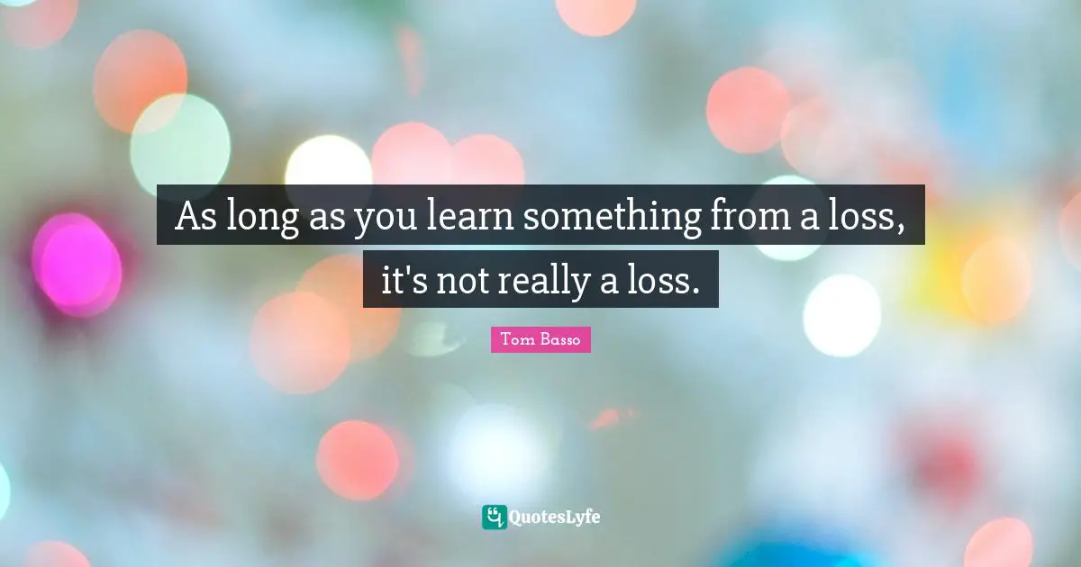 As long as you learn something from a loss, it's not really a loss.