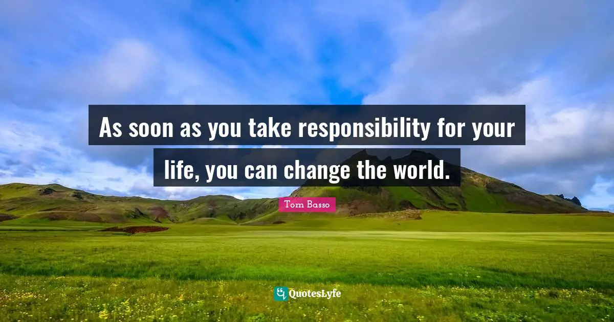 As soon as you take responsibility for your life, you can change the world.