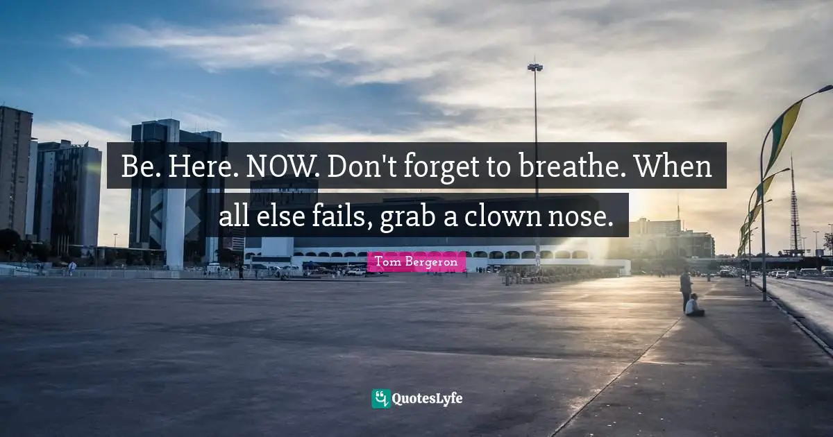 Be. Here. NOW. Don't forget to breathe. When all else fails, grab a clown nose.