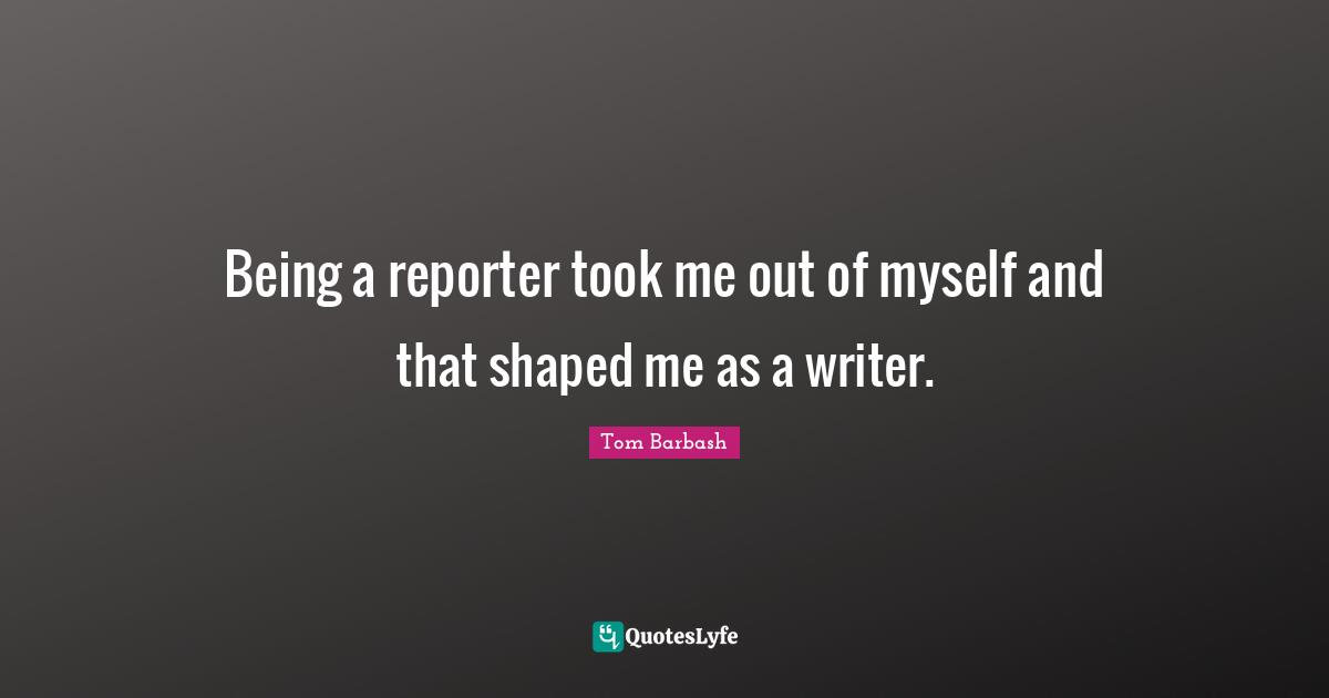 Being a reporter took me out of myself and that shaped me as a writer.