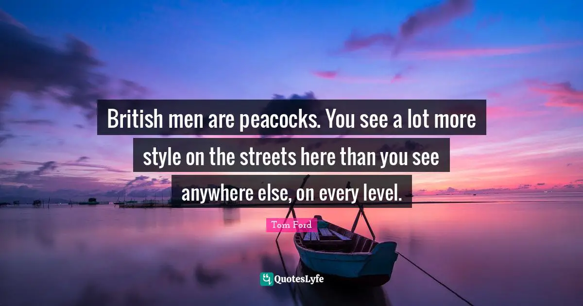 British men are peacocks. You see a lot more style on the streets here than you see anywhere else, on every level.