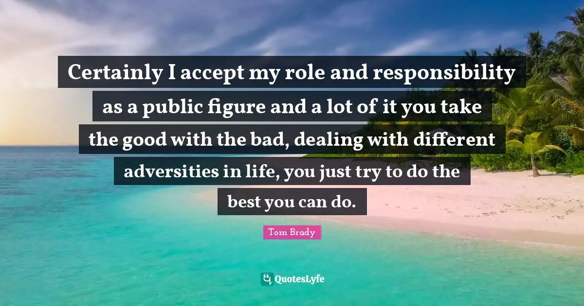 Tom Brady Quotes: "Certainly I accept my role and responsibility as a public figure and a lot of it you take the good with the bad, dealing with different adversities in life, you just try to do the best you can do."