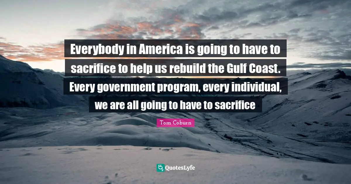 Everybody in America is going to have to sacrifice to help us rebuild the Gulf Coast. Every government program, every individual, we are all going to have to sacrifice