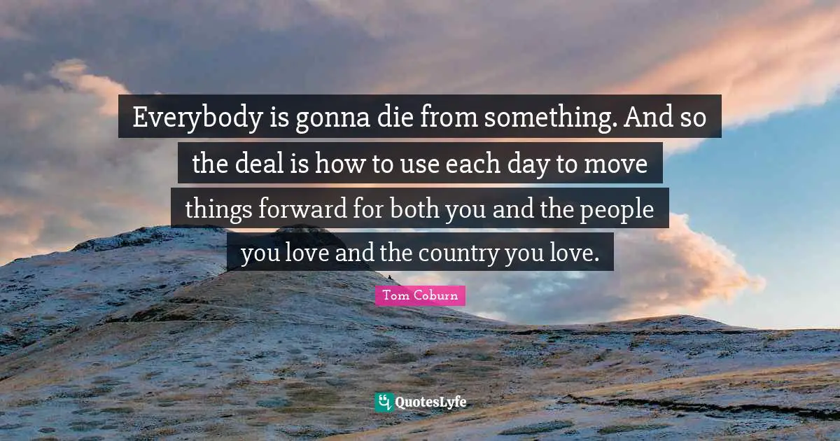 Everybody is gonna die from something. And so the deal is how to use each day to move things forward for both you and the people you love and the country you love.