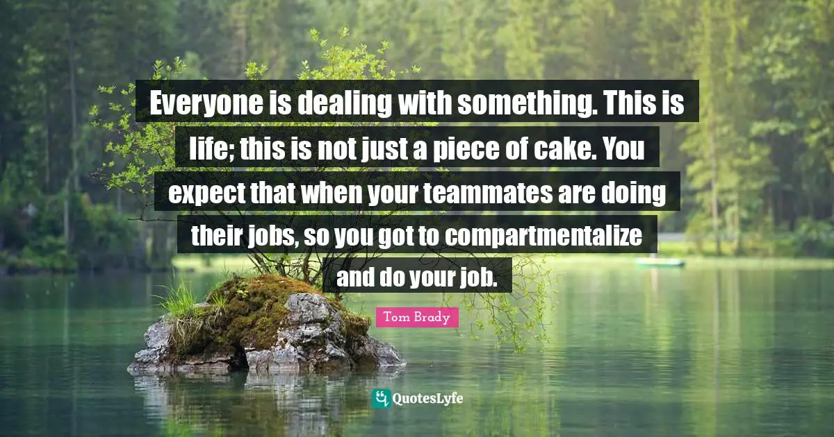 Tom Brady Quotes: "Everyone is dealing with something. This is life; this is not just a piece of cake. You expect that when your teammates are doing their jobs, so you got to compartmentalize and do your job."