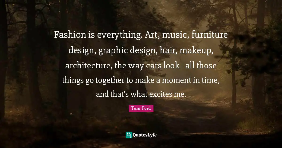 Fashion is everything. Art, music, furniture design, graphic design, hair, makeup, architecture, the way cars look - all those things go together to make a moment in time, and that's what excites me.