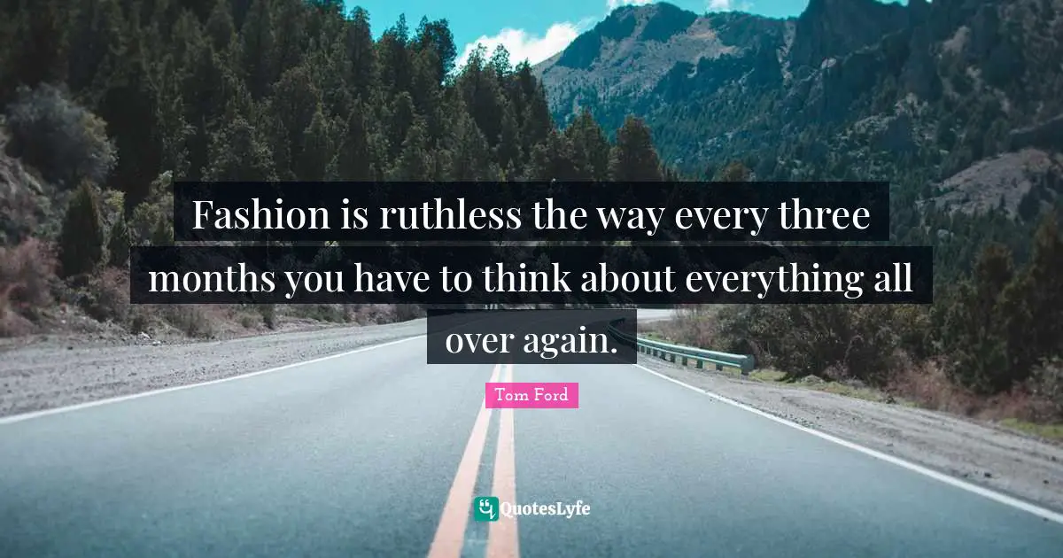 Fashion is ruthless the way every three months you have to think about everything all over again.