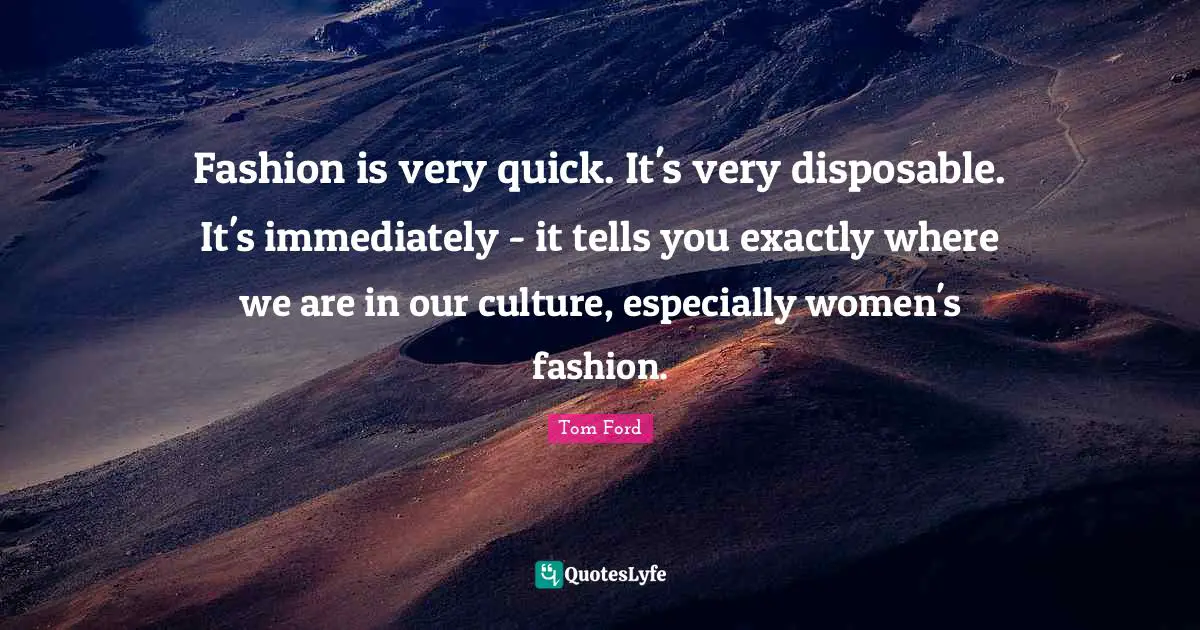 Fashion is very quick. It's very disposable. It's immediately - it tells you exactly where we are in our culture, especially women's fashion.