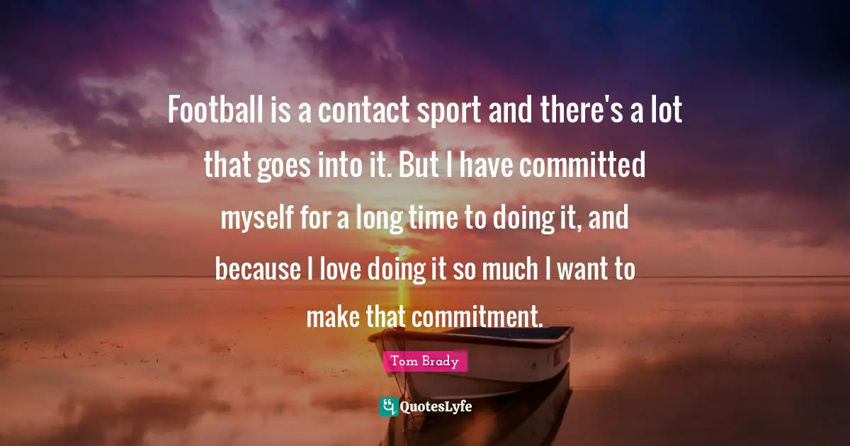 Football is a contact sport and there's a lot that goes into it. But I have committed myself for a long time to doing it, and because I love doing it so much I want to make that commitment.