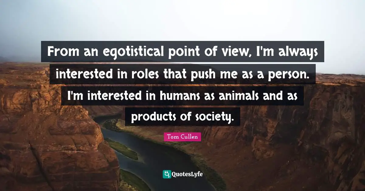 From an egotistical point of view, I'm always interested in roles that push me as a person. I'm interested in humans as animals and as products of society.
