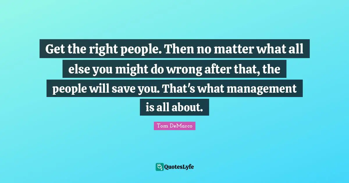 Get the right people. Then no matter what all else you might do wrong after that, the people will save you. That's what management is all about.