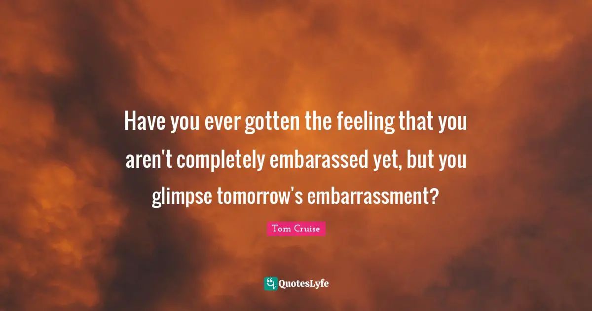 Have you ever gotten the feeling that you aren't completely embarassed yet, but you glimpse tomorrow's embarrassment?