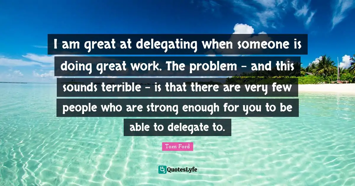 I am great at delegating when someone is doing great work. The problem - and this sounds terrible - is that there are very few people who are strong enough for you to be able to delegate to.