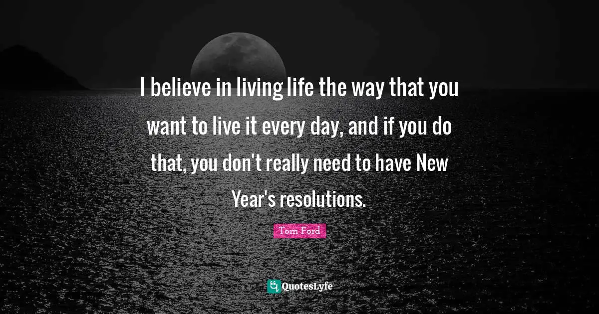 I believe in living life the way that you want to live it every day, and if you do that, you don't really need to have New Year's resolutions.