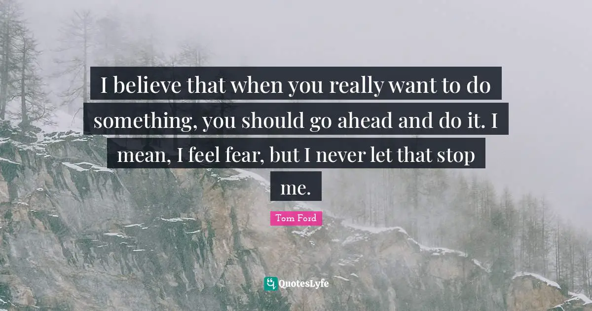 I believe that when you really want to do something, you should go ahead and do it. I mean, I feel fear, but I never let that stop me.