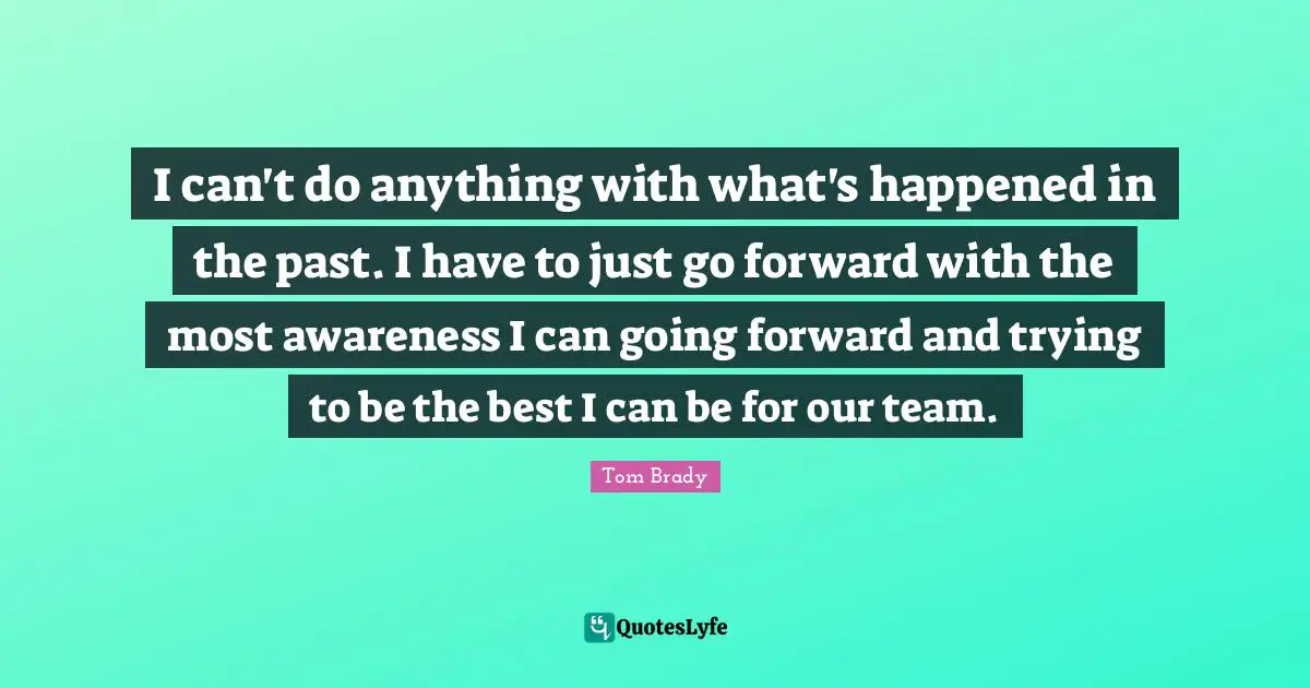 I can't do anything with what's happened in the past. I have to just go forward with the most awareness I can going forward and trying to be the best I can be for our team.