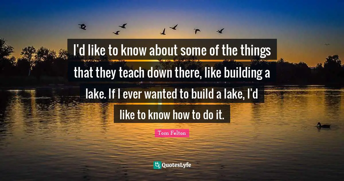 I'd like to know about some of the things that they teach down there, like building a lake. If I ever wanted to build a lake, I'd like to know how to do it.