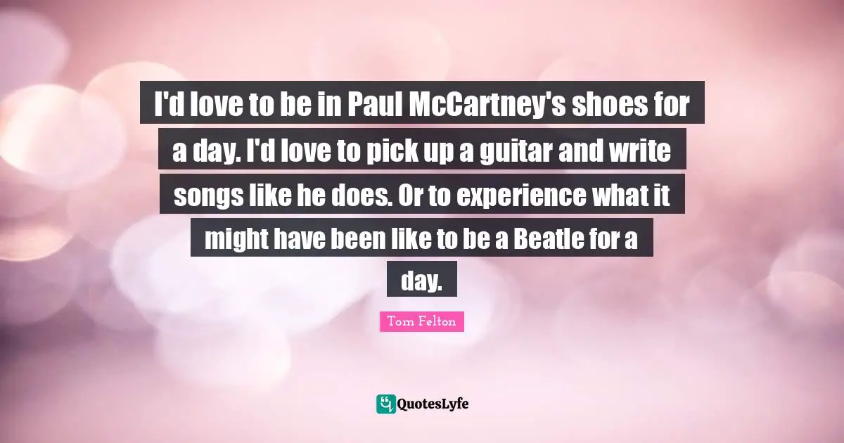 I'd love to be in Paul McCartney's shoes for a day. I'd love to pick up a guitar and write songs like he does. Or to experience what it might have been like to be a Beatle for a day.