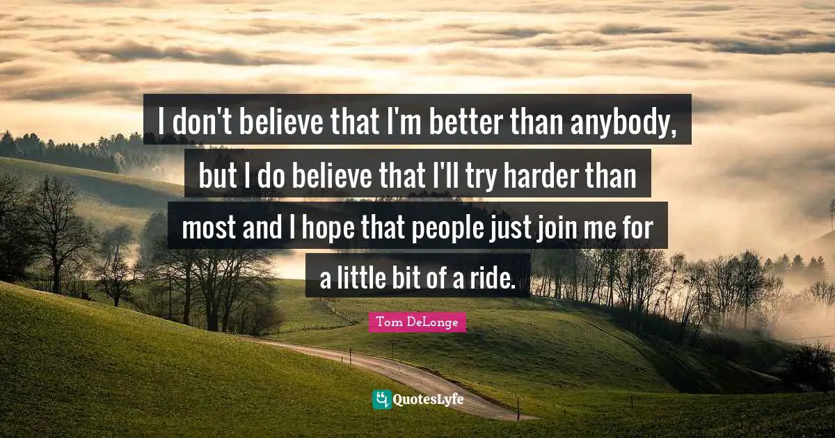 I don't believe that I'm better than anybody, but I do believe that I'll try harder than most and I hope that people just join me for a little bit of a ride.