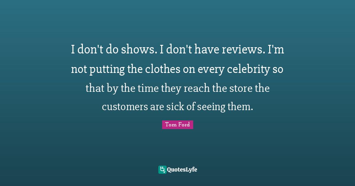 I don't do shows. I don't have reviews. I'm not putting the clothes on every celebrity so that by the time they reach the store the customers are sick of seeing them.