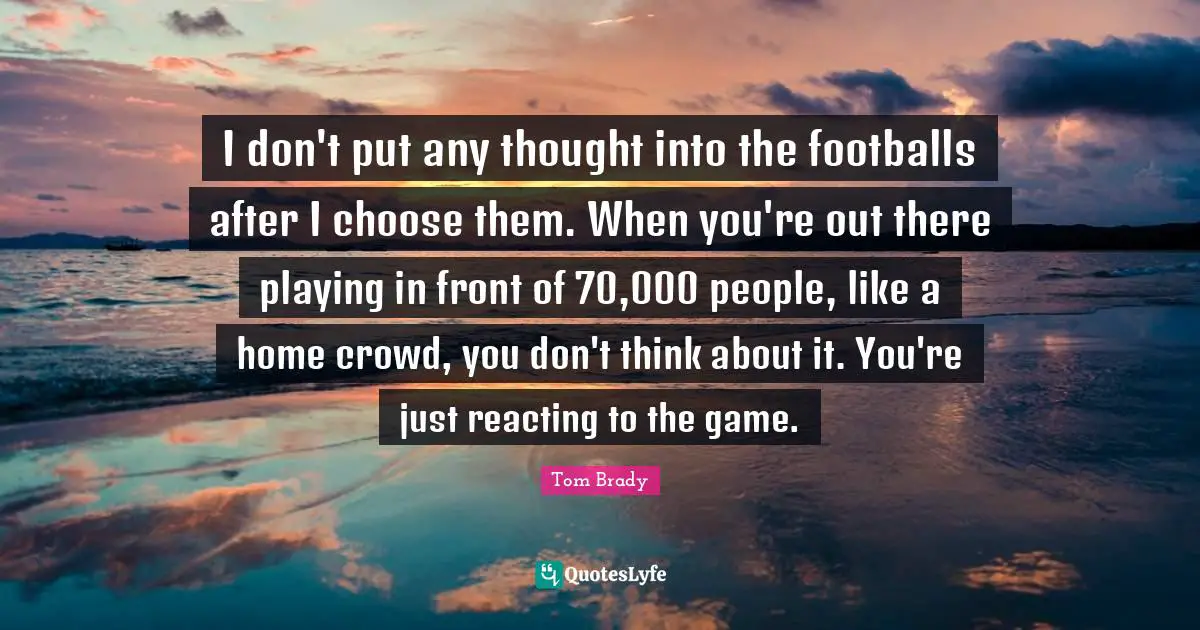 I don't put any thought into the footballs after I choose them. When you're out there playing in front of 70,000 people, like a home crowd, you don't think about it. You're just reacting to the game.