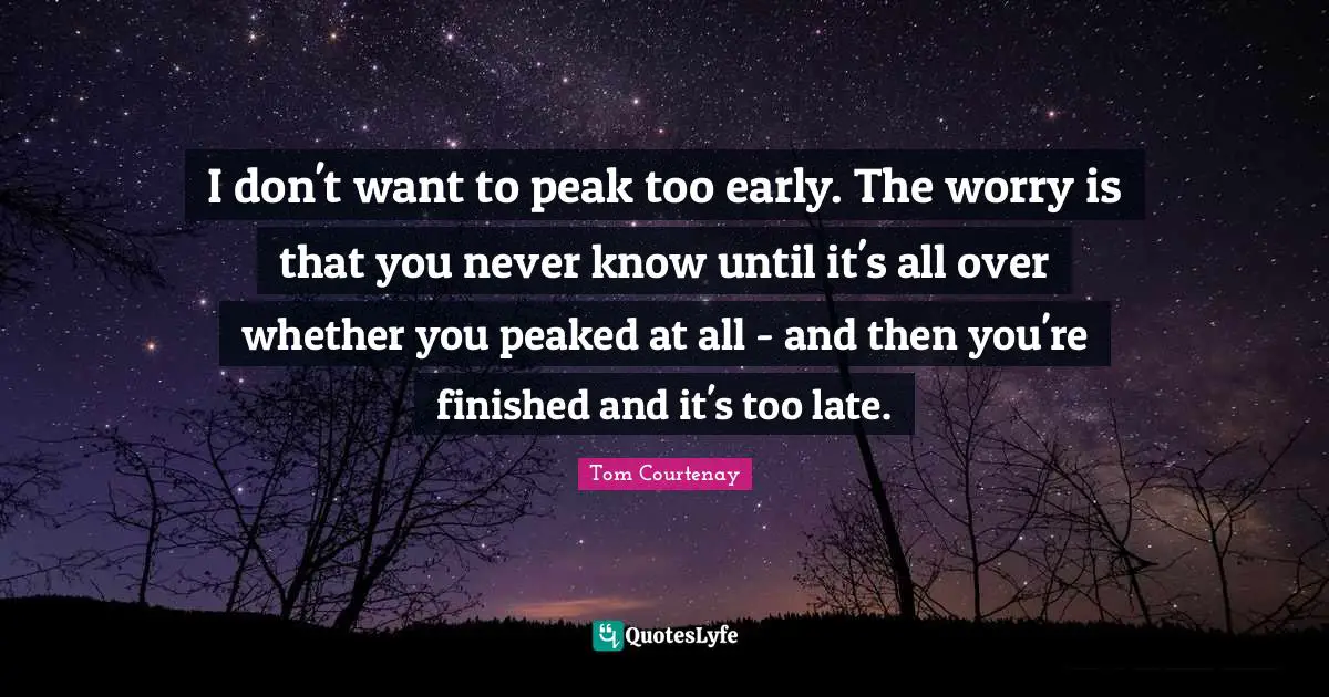 I don't want to peak too early. The worry is that you never know until it's all over whether you peaked at all - and then you're finished and it's too late.