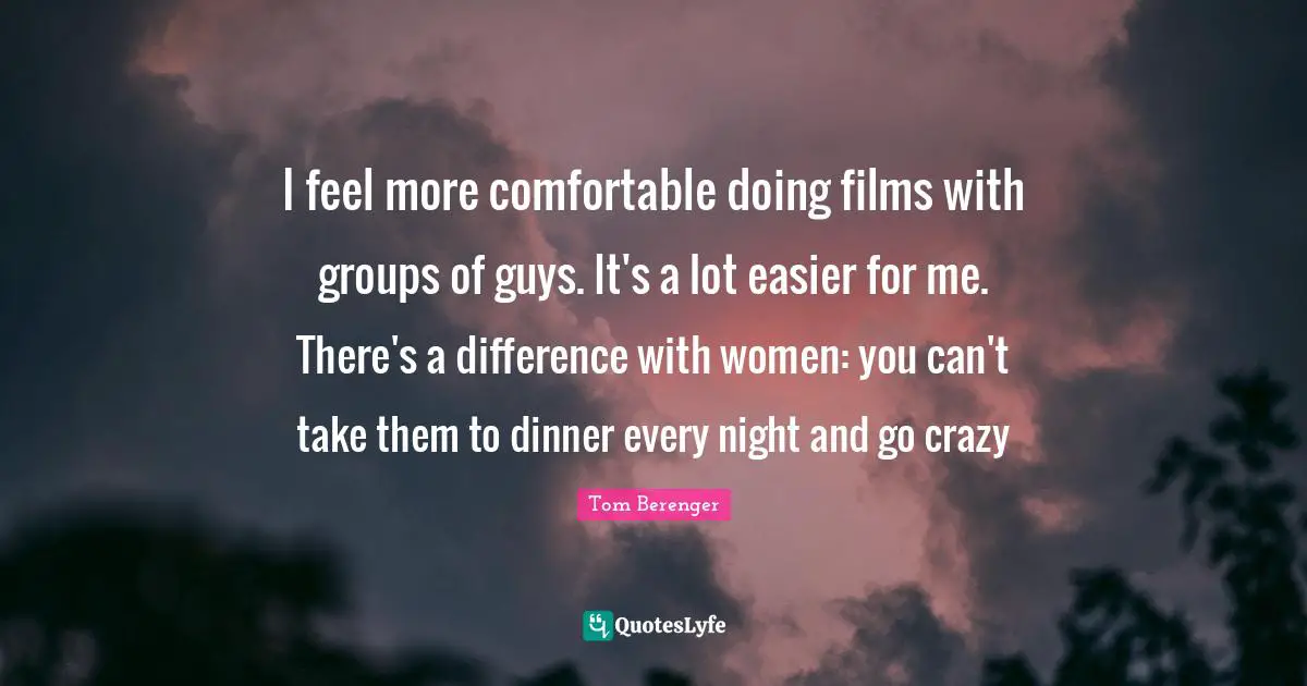 Tom Berenger Quotes: "I feel more comfortable doing films with groups of guys. It's a lot easier for me. There's a difference with women: you can't take them to dinner every night and go crazy"