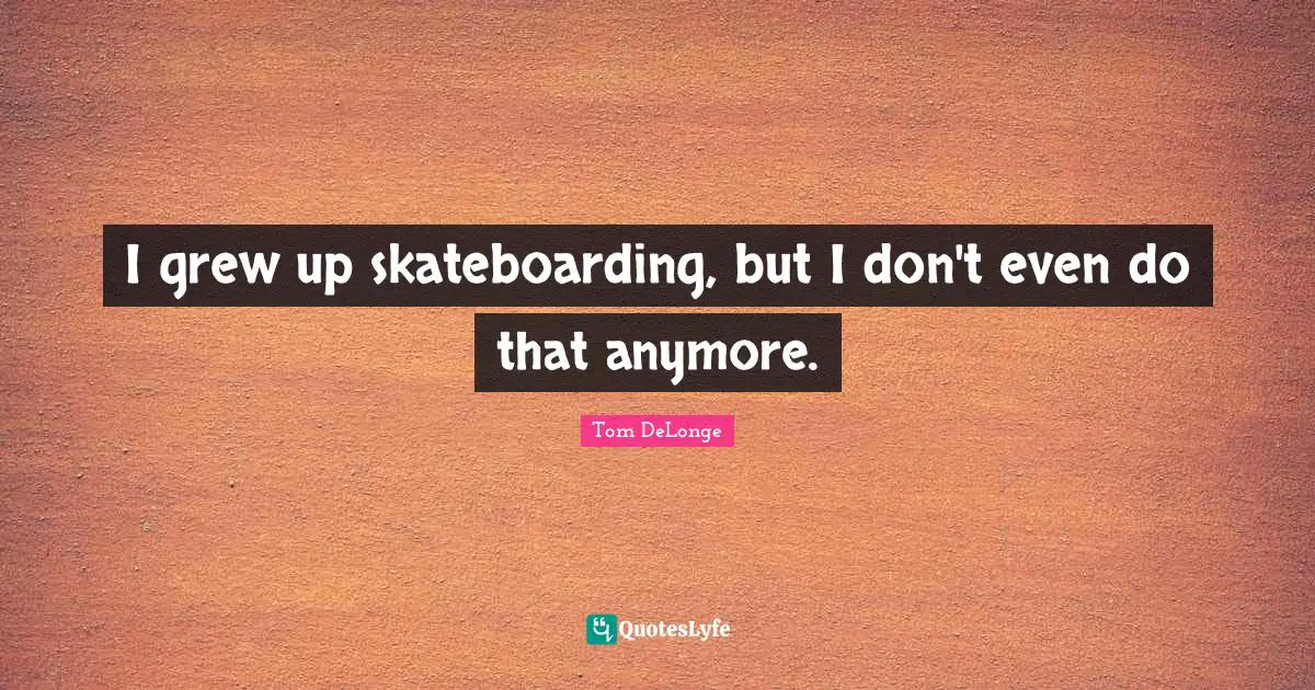 I grew up skateboarding, but I don't even do that anymore.