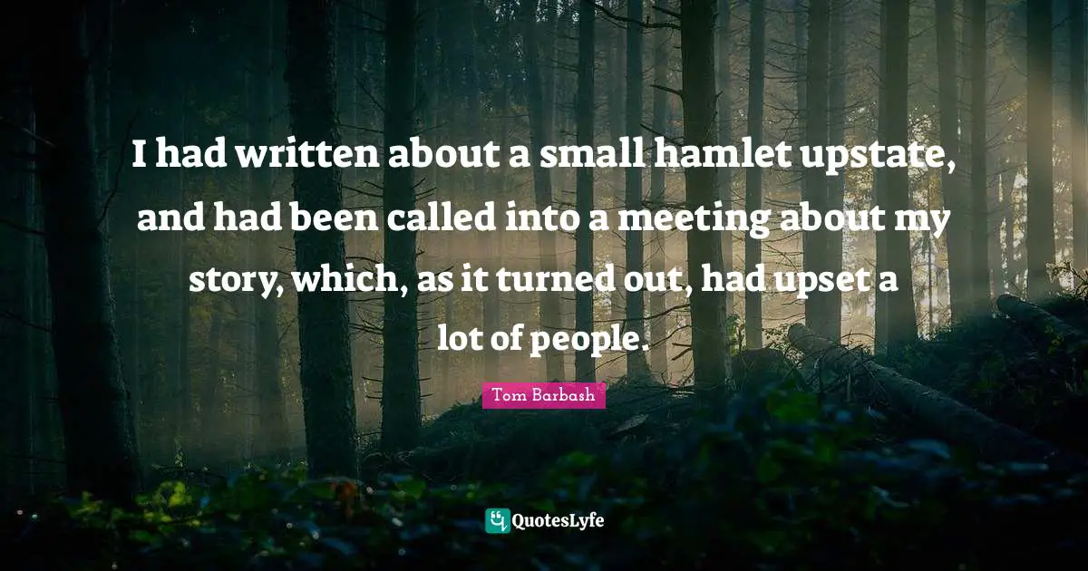 Tom Barbash Quotes: "I had written about a small hamlet upstate, and had been called into a meeting about my story, which, as it turned out, had upset a lot of people."