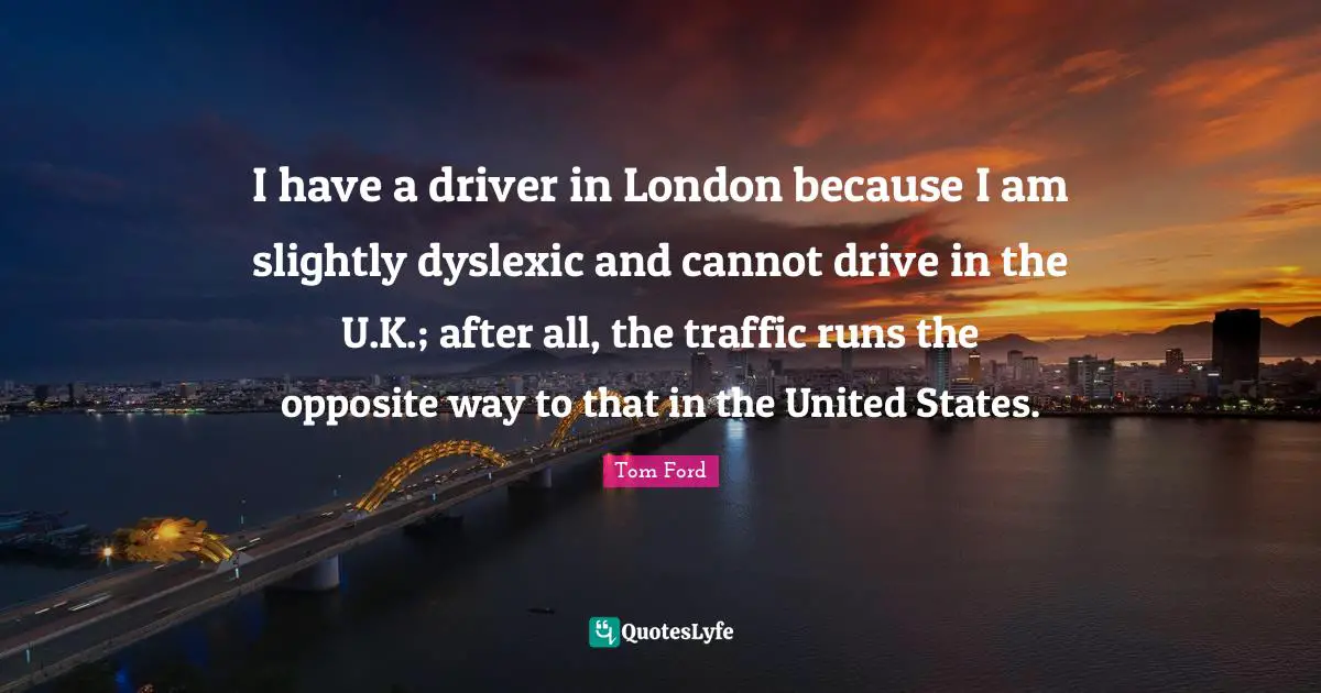 I have a driver in London because I am slightly dyslexic and cannot drive in the U.K.; after all, the traffic runs the opposite way to that in the United States.