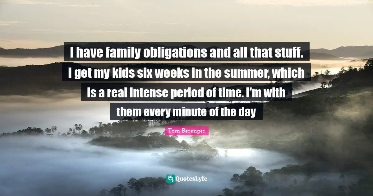 I have family obligations and all that stuff. I get my kids six weeks in the summer, which is a real intense period of time. I'm with them every minute of the day