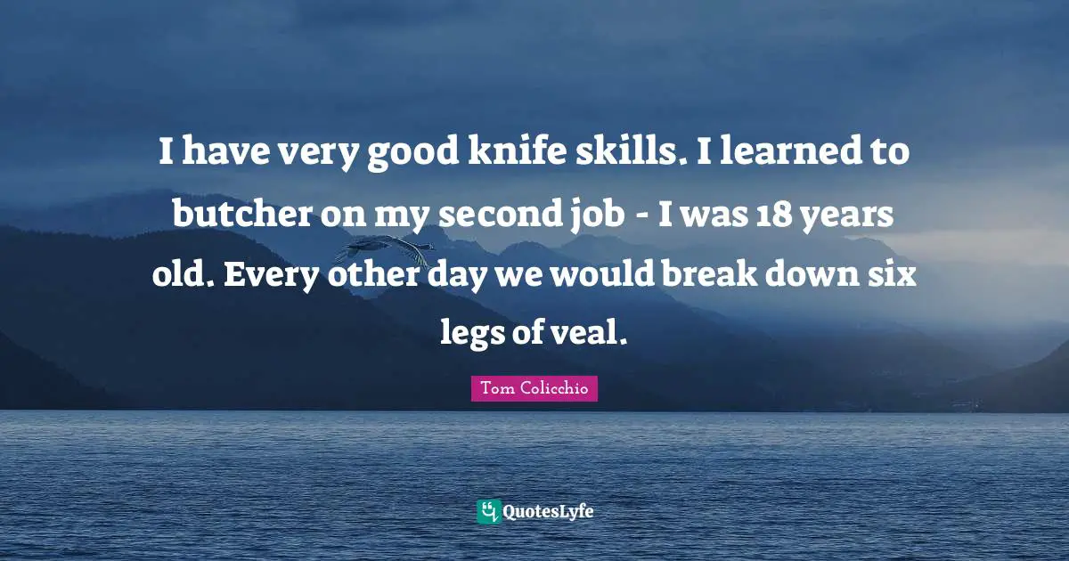 I have very good knife skills. I learned to butcher on my second job - I was 18 years old. Every other day we would break down six legs of veal.