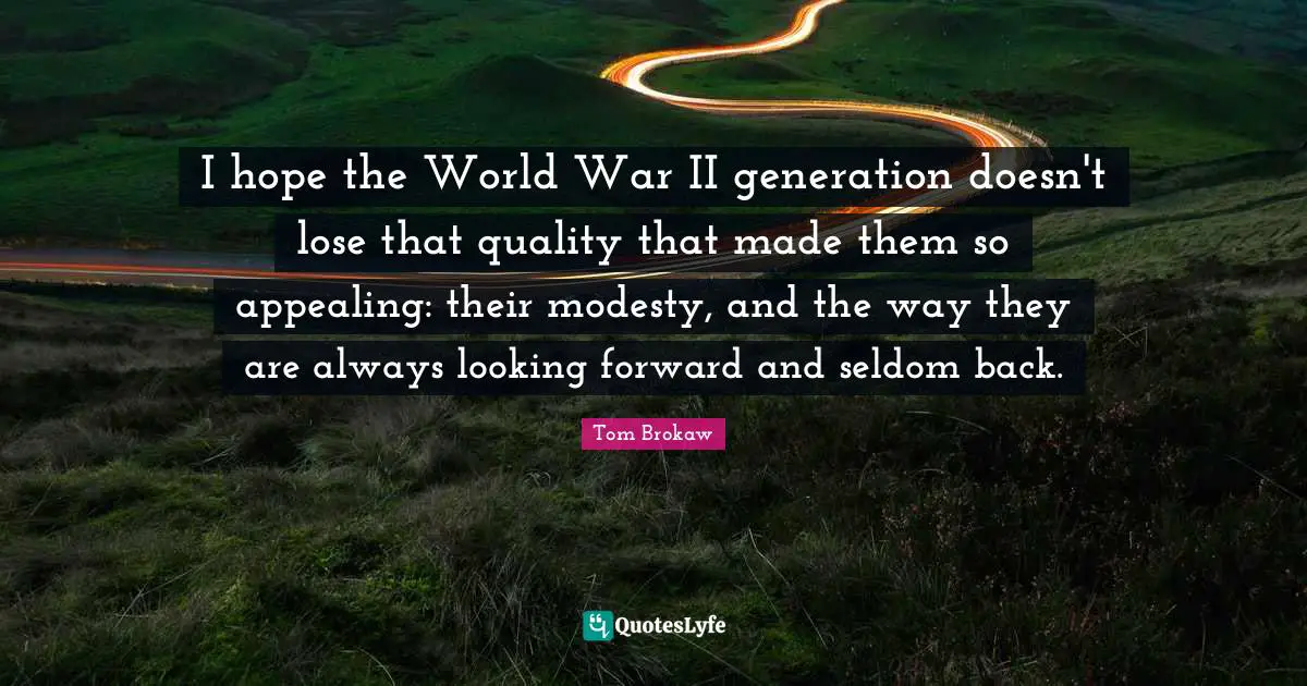 I hope the World War II generation doesn't lose that quality that made them so appealing: their modesty, and the way they are always looking forward and seldom back.