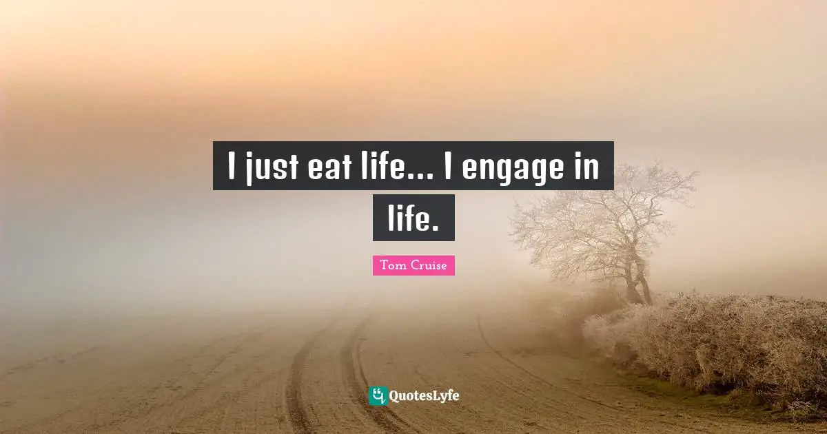 I just eat life... I engage in life.