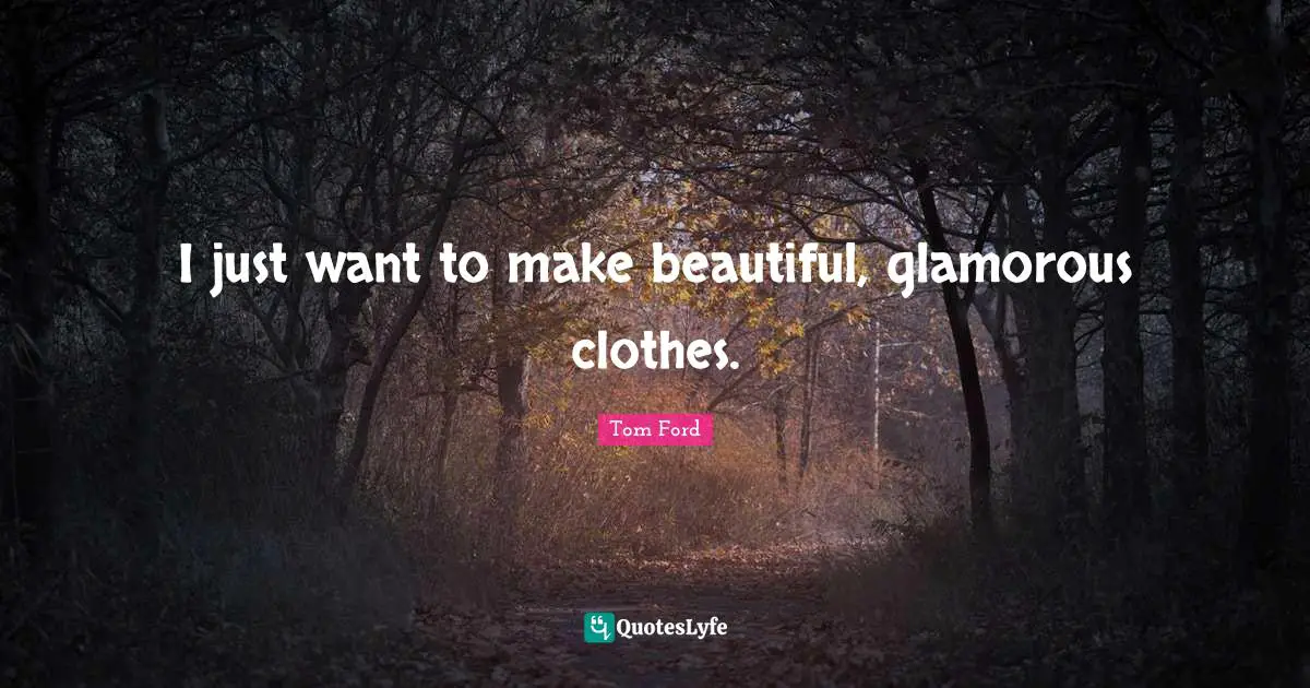 I just want to make beautiful, glamorous clothes.