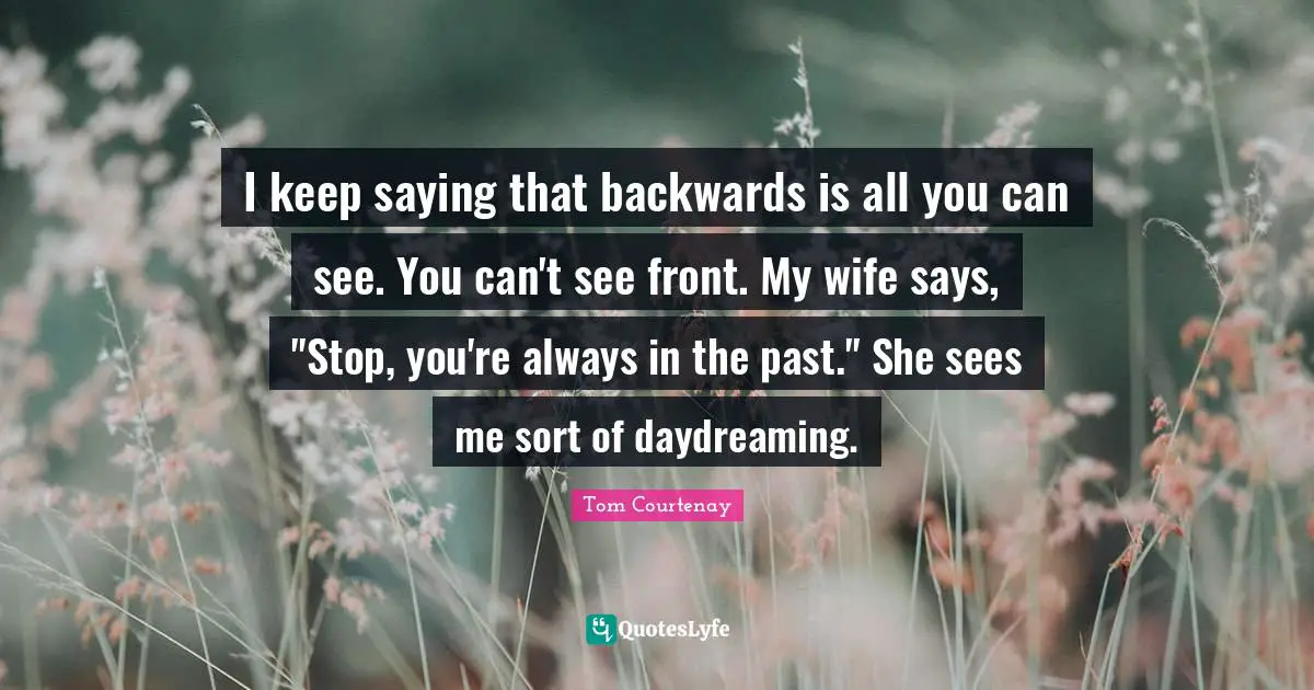 I keep saying that backwards is all you can see. You can't see front. My wife says, "Stop, you're always in the past." She sees me sort of daydreaming.