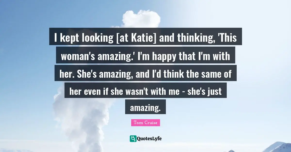 I kept looking [at Katie] and thinking, 'This woman's amazing.' I'm happy that I'm with her. She's amazing, and I'd think the same of her even if she wasn't with me - she's just amazing.