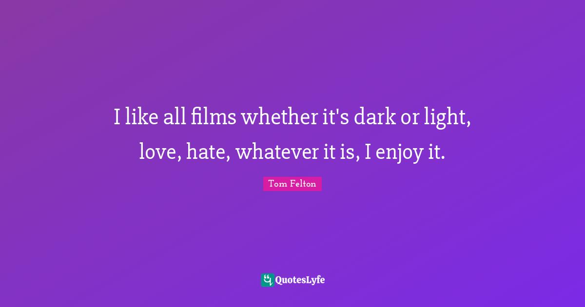 I like all films whether it's dark or light, love, hate, whatever it is, I enjoy it.