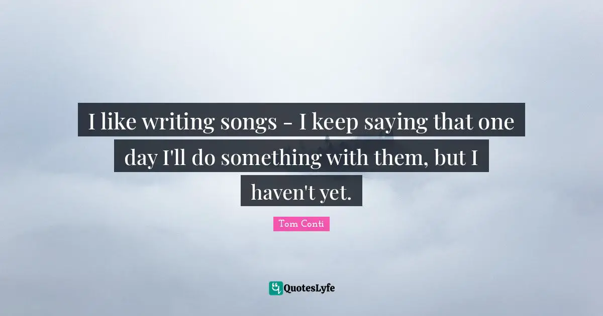 I like writing songs - I keep saying that one day I'll do something with them, but I haven't yet.