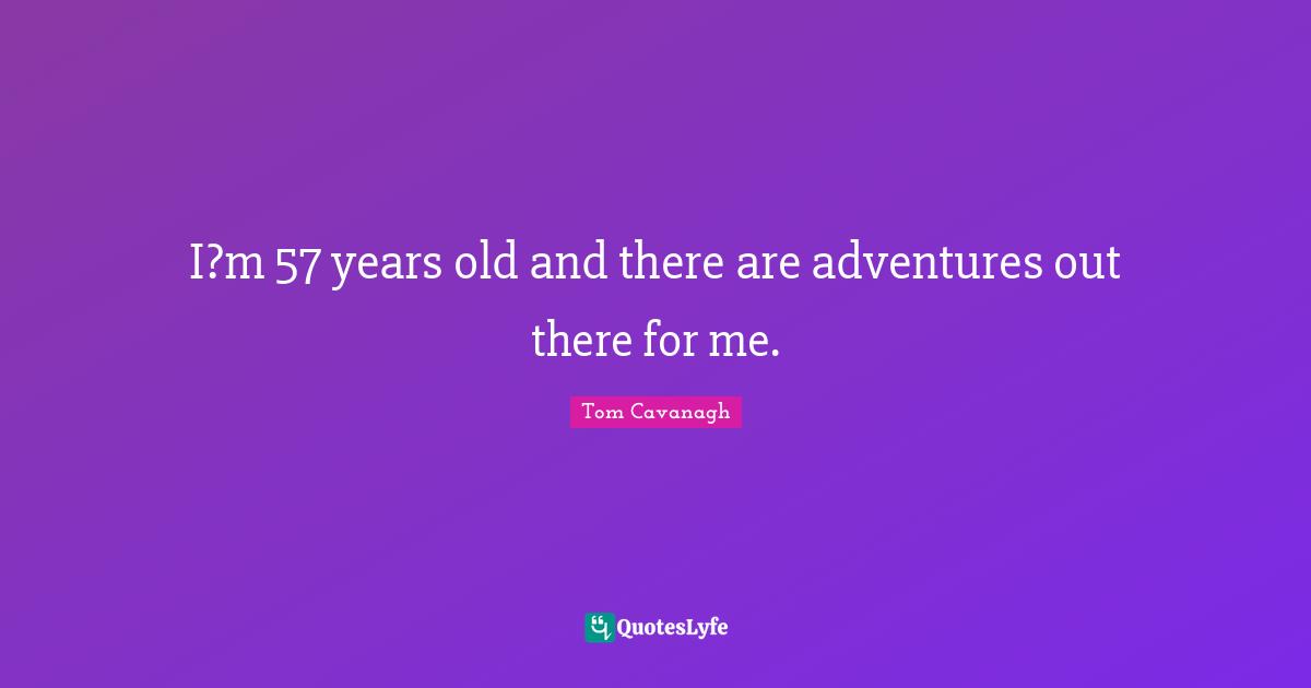 I?m 57 years old and there are adventures out there for me.